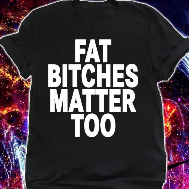 Fat Bitches Matter Too T-Shirt t-shirt