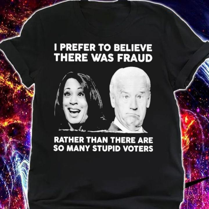 Biden Harris I Prefer To Believe There Was Fraud Rather Than There Are So Many Stupid Voters Shirt t-shirt shirt