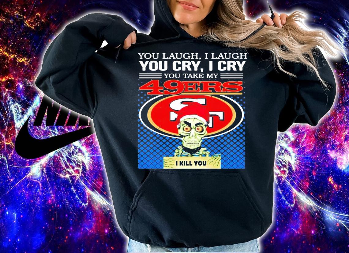You laugh I laugh you cry I cry you take my San Francisco 49ERS I kill you shirt hoodie