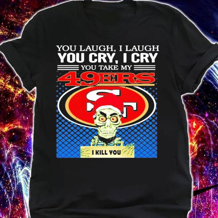 You laugh I laugh you cry I cry you take my San Francisco 49ERS I kill you shirt shirt