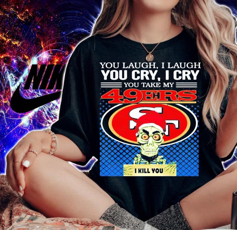 You laugh I laugh you cry I cry you take my San Francisco 49ERS I kill you shirt woman shirt