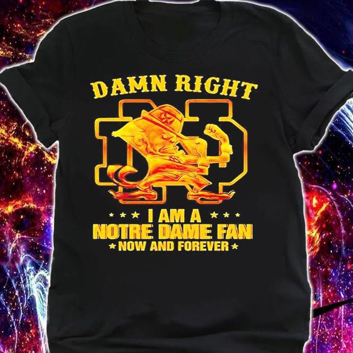Damn right I am a Notre Dame fan now and forever T-shirt shirt